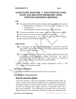 M.E (Power Systems Engineering) MATHANKUMAR.S, AP/EEE
EXPERIMENT: 5 Date:
LOAD FLOW ANALYSIS - I: SOLUTION OF LOAD
FLOW AND RELATED PROBLEMS USING
NEWTON-RAPHSON METHOD
AIM
 To understand the following for medium and large scale power systems:
 Mathematical formulation of the load flow problem in real
variable form.
 Newton-Raphson method of load flow (NRLF) solution.
 To become proficient in the usage of software for practical problem
solving in the areas of power system planning and operation
 To become proficient in the usage of the software in solving
problems using Newton-Raphson method.
OBJECTIVES
 To investigate the convergence characteristics of load flow solutions
using NRLF algorithm for different sized systems and compare the same
with that of GSLF algorithm.
 To investigate the effect of variation of voltage-control parameters such
as generator voltage magnitude setting, off-nominal tap ratio of
transformer and MVAR injections of shunt capacitor / inductor on
the voltage profile and transmission loss of the system.
 To assess the effect of single outage contingencies such as a line
outages and generator outages.
SOFTWARE REQUIRED
NEWTON RAPHSON module of AU Powerlab or equivalent
THEORETICAL BACKGROUND
Need For Load Flow Analysis
Load Flow analysis, is the most frequently performed system study by
electric utilities. This analysis is performed on a symmetrical steady-state
operating condition of a power system under “normal” mode of operation
and aims at obtaining bus voltages and line / transformer flows for a
given load condition. This information is essential both for long term
planning and next day operational planning. In long term planning, load
 