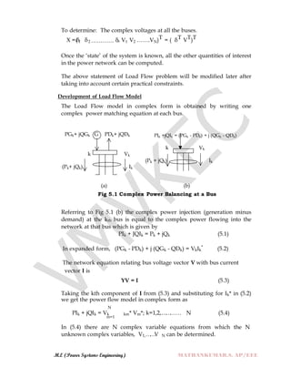 M.E (Power Systems Engineering) MATHANKUMAR.S, AP/EEE
To determine: The complex voltages at all the buses.
X =(δ1 δ2 ………… δn V1 V2 …….VN)T = ( δT VT)T
Once the „state‟ of the system is known, all the other quantities of interest
in the power network can be computed.
The above statement of Load Flow problem will be modified later after
taking into account certain practical constraints.
Development of Load Flow Model
The Load Flow model in complex form is obtained by writing one
complex power matching equation at each bus.
PGk+ jQGk G PDk+ jQDk PIk +jQIk = (PGk - PDk) + j (QGk - QDk)
k Vk
(Pk+ jQk) Ik
k Vk
(Pk + jQk) Ik
(a) (b)
Fig 5.1 Complex Power Balancing at a Bus
Referring to Fig 5.1 (b) the complex power injection (generation minus
demand) at the kth bus is equal to the complex power flowing into the
network at that bus which is given by
PIk + JQIk = Pk + jQk (5.1)
In expanded form, (PGk - PDk) + j (QGk - QDk) = VkIk
*
(5.2)
The network equation relating bus voltage vector V with bus current
vector I is
YV = I (5.3)
Taking the kth component of I from (5.3) and substituting for Ik* in (5.2)
we get the power flow model in complex form as
N
PIk + jQIk = Vk km* Vm*; k=1,2,………… N (5.4)
m=1
In (5.4) there are N complex variable equations from which the N
unknown complex variables, V1,……V N can be determined.
 