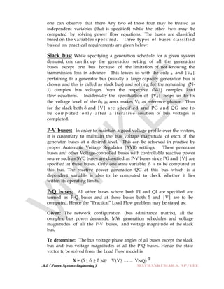 M.E (Power Systems Engineering) MATHANKUMAR.S, AP/EEE
one can observe that there Any two of these four may be treated as
independent variables (that is specified) while the other two may be
computed by solving power flow equations. The buses are classified
based on the variables specified. Three types of buses classified
based on practical requirements are given below:
Slack bus: While specifying a generation schedule for a given system
demand, one can fix up the generation setting of all the generation
buses except one bus because of the limitation of not knowing the
transmission loss in advance. This leaves us with the only s and |Vs|
pertaining to a generator bus (usually a large capacity generation bus is
chosen and this is called as slack bus) and solving for the remaining (N-
1) complex bus voltages from the respective (N-1) complex load
flow equations. Incidentally the specification of |Vs| helps us to fix
the voltage level of the δs as zero, makes Vs as reference phasor. Thus
for the slack both δ and |V| are specified and PG and QG are to
be computed only after a iterative solution of bus voltages is
completed.
P-V buses: In order to maintain a good voltage profile over the system,
it is customary to maintain the bus voltage magnitude of each of the
generator buses at a desired level. This can be achieved in practice by
proper Automatic Voltage Regulator (AVR) settings. These generator
buses and other Voltage-controlled buses with controllable reactive power
source such as SVC buses are classified as P-V buses since PG and |V| are
specified at these buses. Only one state variable, δ is to be computed at
this bus. The reactive power generation QG at this bus which is a
dependent variable is also to be computed to check whether it lies
within its operating limits.
P-Q buses: All other buses where both PI and QI are specified are
termed as P-Q buses and at these buses both δ and |V| are to be
computed. Hence the “Practical” Load Flow problem may be stated as:
Given: The network configuration (bus admittance matrix), all the
complex bus power demands, MW generation schedules and voltage
magnitudes of all the P-V buses, and voltage magnitude of the slack
bus,
To determine: The bus voltage phase angles of all buses except the slack
bus and bus voltage magnitudes of all the P-Q buses. Hence the state
vector to be solved from the Load Flow model is
X = (δ 1 δ 2 δ NP V1V2 …….. VNQ) T
 