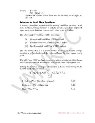 M.E (Power Systems Engineering) MATHANKUMAR.S, AP/EEE
Where, NP = N-1
NQ = N-NV – 1
and the NV number of P-V buses and the slack bus are arranged at
the end.
Solution to Load Flow Problem
A number of methods are available for solving Load Flow problem. In all
these methods, voltage solution is initially assumed and then improved
upon using some iterative process until convergence is reached.
The following three methods will be presented:
(i) Gauss-Seidel Load Flow (GSLF) method
(ii) Newton-Raphson Load Flow (NRLF) method
(iii) Fast Decoupled Load Flow (FDLF) method
The first method GSLF is a simple method to program but the voltage
solution is updated only node by node and hence the convergence rate is
poor.
The NRLF and FDLF methods update the voltage solution of all the buses
simultaneously in each iteration and hence have faster convergence rate.
Taking the complex conjugate of equation (5.4) and transferring Vk to
the left hand side, we obtain
N
Vk = [(PIk – jQIk) / Vk* - ΣYkm Vm] / Ykk
m = 1
m ≠ k
k = 1,2, …..(N -1) (Slack bus excluded) (5.10)
Define Ak = (PIk – jQIk) / Ykk (5.11)
Bkm = Ykm / Ykk (5.12)
 