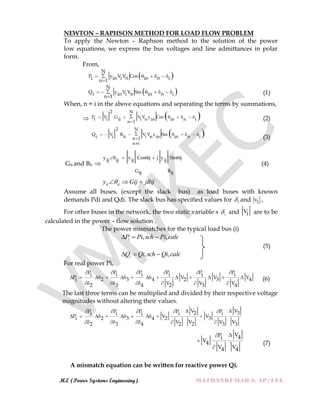 M.E (Power Systems Engineering) MATHANKUMAR.S, AP/EEE
NEWTON – RAPHSON METHOD FOR LOAD FLOW PROBLEM
To apply the Newton – Raphson method to the solution of the power
low equations, we express the bus voltages and line admittances in polar
form.
From,
 
N
P y V V Cosn ni in i in in 1
     

 
N
Q y V V Sinn ni in i in in 1
      

(1)
When, n = i in the above equations and separating the terms by summations,
  
2 N
P V G V V y Cos
i i ii i n in in n i
n 1
      

(2)
 
2 N
Q V B V V y Sin
i i ii i n in in n in 1
n i
       


(3)
Gii and Bii 
y y Cos ij j y Sin ij
ij ij ij ij
G Bij ij
    
(4)
jBijGijy ijij 
Assume all buses, (except the slack bus) as load buses with known
demands Pdi and Qdi. The slack bus has specified values for 1 and V1 ,
For other buses in the network, the two static variable s i and Vi are to be
calculated in the power – flow solution .
The power mismatches for the typical load bus (i)
calcPischPiPi ,, 
(5)
calcQischQiQi ,, 
For real power Pi,
P P P P P Pi i i i i i
P V V Vi 2 3 4 2 3 4
V V V2 3 4 2 3 4
     
            
     
(6)
The last three terms can be multiplied and divided by their respective voltage
magnitudes without altering their values.
VVP P P P P 32i i i i i
P V Vi 2 3 4 2 3
V V V V2 3 4 2 2 3 3
    
        
    
VP 4i
V4
V V4 4



(7)
A mismatch equation can be written for reactive power Qi.
 