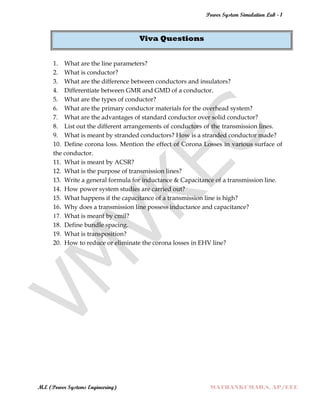 Power System Simulation Lab - 1
M.E (Power Systems Engineering) MATHANKUMAR.S, AP/EEE
Viva Questions
1. What are the line parameters?
2. What is conductor?
3. What are the difference between conductors and insulators?
4. Differentiate between GMR and GMD of a conductor.
5. What are the types of conductor?
6. What are the primary conductor materials for the overhead system?
7. What are the advantages of standard conductor over solid conductor?
8. List out the different arrangements of conductors of the transmission lines.
9. What is meant by stranded conductors? How is a stranded conductor made?
10. Define corona loss. Mention the effect of Corona Losses in various surface of
the conductor.
11. What is meant by ACSR?
12. What is the purpose of transmission lines?
13. Write a general formula for inductance & Capacitance of a transmission line.
14. How power system studies are carried out?
15. What happens if the capacitance of a transmission line is high?
16. Why does a transmission line possess inductance and capacitance?
17. What is meant by cmil?
18. Define bundle spacing.
19. What is transposition?
20. How to reduce or eliminate the corona losses in EHV line?
 