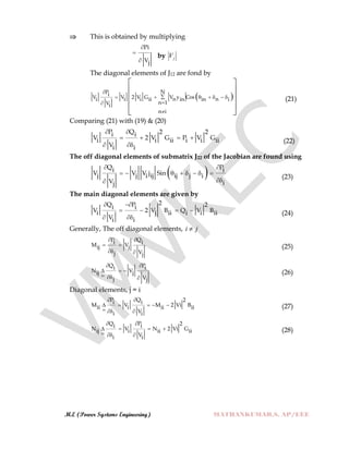 M.E (Power Systems Engineering) MATHANKUMAR.S, AP/EEE
 This is obtained by multiplying
Pi
Vj



by jV
The diagonal elements of J12 are fond by
 
NPi
V V 2 V G V y Cosn ni i i ii in in i
n 1Vi
n i

      


 
 
 
 
 
(21)
Comparing (21) with (19) & (20)
P Q 2 2i i
V 2 V G P V Gi i ii i i ii
Vi i
 
   
 
(22)
The off diagonal elements of submatrix J22 of the Jacobian are found using
 Q Pi i
V V V j Sinj j i ij ij j i
V ij
 
       

(23)
The main diagonal elements are given by
2Q P 2i i
V 2 V B Q V Bi j ii i i ii
Vi i
 
   
 
(24)
Generally, The off diagonal elements, ji 
P Qi i
M Vij j
Vj j
 
 
 
(25)
Q Pi i
N Vij j
Vj j
 
  
  
(26)
Diagonal elements, j = i
P Q 2i i
M V M 2 Vi Bii i ii ii
Vi i
 
    
  
(27)
Q P 2i i
N V N 2 Vi Gij i ii ii
Vi i
 
   
  
(28)
 