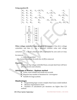 M.E (Power Systems Engineering) MATHANKUMAR.S, AP/EEE
Using equation (9)


























44
2
4444342444342
3433
2
33332343332
242322
2
222242322
44
2
4444342444342
3433
2
33332343332
242322
2
222242322
2
2
2
2
2
2
BVMNMMNN
MBVMMNNN
MMBVMNNN
GVMNNMMM
NGVNNMMM
NNGVNMMM


























































4
3
2
4
3
2
4
4
3
3
22
4
3
2
/
Q
Q
Q
P
P
P
V
V
V
V
VV



(29)
When voltage controlled buses are given for example if bus (4) is voltage
controlled, and then 4V has a specified constant value and voltage
correction
V4
0
V4

 . So 6th column of (29) is multiplied by zero and so it may
be removed.
 Q4 is not specified.
4Q Cannot be defined. So sixth row of (29) is removed.
In general,
If there are Ng voltage controlled buses, (except slack bus) will have
(2N-Ng-2) rows and columns.
Advantages of Newton – Raphson method
 Faster, more reliable and results are accurate
 Requires less number of iterations for convergence
 Suitable for large systems.
Disadvantages
 Programming logic is more complex than Gauss–seidel method.
 Memory requirement is more.
 Numbers of calculations per iterations are higher than G.S
method.
 