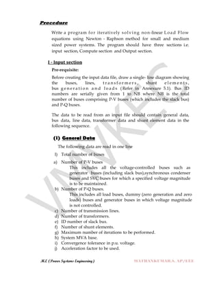 M.E (Power Systems Engineering) MATHANKUMAR.S, AP/EEE
Procedure
Write a program for iteratively solving non-linear Load Flow
equations using Newton - Raphson method for small and medium
sized power systems. The program should have three sections i.e.
input section, Compute section and Output section.
I - Input section
Pre-requisite:
Before creating the input data file, draw a single- line diagram showing
the buses, lines, t r a n s f o r m e r s , shunt e l e m e n t s ,
bus g e n e r a t i o n a n d l o a d s ( Refer in Annexure 5.1). Bus ID
numbers are serially given from 1 to NB where NB is the total
number of buses comprising P-V buses (which includes the slack bus)
and P-Q buses.
The data to be read from an input file should contain general data,
bus data, line data, transformer data and shunt element data in the
following sequence.
(i) General Data
The following data are read in one line
l) Total number of buses
a) Number of P-V buses
This includes all the voltage-controlled buses such as
generator buses (including slack bus),synchronous condenser
buses and SVC buses for which a specified voltage magnitude
is to be maintained.
b) Number of P-Q buses.
This includes all load buses, dummy (zero generation and zero
loads) buses and generator buses in which voltage magnitude
is not controlled.
c) Number of transmission lines.
d) Number of transformers.
e) ID number of slack bus.
f) Number of shunt elements.
g) Maximum number of iterations to be performed.
h) System MVA base.
i) Convergence tolerance in p.u. voltage.
j) Acceleration factor to be used.
 