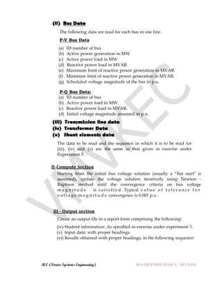 M.E (Power Systems Engineering) MATHANKUMAR.S, AP/EEE
(ii) Bus Data
The following data are read for each bus in one line.
P-V Bus Data
(a) ID number of bus
(b) Active power generation in MW
(c) Active power load in MW
(d) Reactive power load in MVAR
(e) Maximum limit of reactive power generation in MVAR.
(f) Minimum limit of reactive power generation in MVAR.
(g) Scheduled voltage magnitude of the bus in p.u.
P-Q Bus Data:
(a) ID number of bus
(b) Active power load in MW.
(c) Reactive power load in MVAR.
(d) Initial voltage magnitude assumed in p.u.
(iii) Transmission line data
(iv) Transformer Data
(v) Shunt elements data
The data to be read and the sequence in which it is to be read for
(iii), (iv) and (v) are the same as that given in exercise under
Experiment 5.
II-Compute Section
Starting from the initial bus voltage solution (usually a “flat start” is
assumed), update the voltage solution iteratively using Newton -
Raphson method until the convergence criteria on bus voltage
m a g n i t u d e is s a t i s f i e d . Typical v a l u e o f t o l e r a n c e f o r
v o l t a g e m a g n i t u d e convergence is 0.001 p.u .
III - Output section
Create an output file in a report form comprising the following:
(iv) Student information: As specified in exercise under experiment 3.
(v) Input data: with proper headings.
(vi) Results obtained with proper headings, in the following sequence:
 