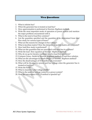 M.E (Power Systems Engineering) MATHANKUMAR.S, AP/EEE
Viva Questions
1. What is infinite bus?
2. When the generator bus is treated as load bus?
3. How approximation is performed in Newton- Raphson method.
4. Write the most important mode of operation of power system and mention
the major problems encountered with it.
5. What is the need of load flow solution?
6. List the quantities specified and the quantities to be determined from load
flow study for various types of buses?
7. What are the reasons for changes in bus voltage?
8. What is Jacobian matrix? How the elements of Jacobin matrix are computed?
9. How load flow study is performed?
10. What are the quantities that are associated with each bus in a system?
11. Write the load –flow equation of Newton –Raphson method.
12. Why do we go for iterative methods to solve load flow problems?
13. Compare Gauss –Seidel & Newton –Raphson method of load flow solution.
14. What are the advantages & disadvantages of Newton –Raphson method?
15. How the disadvantages of N-R method are overcome?
16. What will be the reactive power and bus voltage when the generator bus is
treated as load bus?
17. Write the SLFE?
18. What is meant by a flat voltage profile?
19. What is the need for voltage control in a power system?
20. How the convergence of N_R method is speeded up?
 