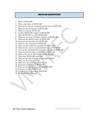 M.E (Power Systems Engineering) MATHANKUMAR.S, AP/EEE
MATLAB QUESTIONS
1. What is MATLAB?
2. Who is the father of MATLAB?
3. List out the memory management functions in MATLAB.
4. What are the advantages of MATLAB?
5. What is a stem in MATLAB?
6. Is there MATLAB complier in MATLAB?
7. Why MATLAB is so called MATLAB?
8. What are the types of display windows in MATLAB?
9. What are the disadvantages of MATLAB?
10. Function of semicolon (;) in MATLAB.
11. Need for ‘clc’ command in MATLAB
12. What are the arithmetic operations in MATLAB?
13. Mention the various exponential functions of MATLAB.
14. List out the commands for managing variables in MATLAB.
15. Function of percentage symbol (%) in MATLAB.
16. What is the use of ‘disp’ function in MATLAB?
17. What does MATLAB stands for?
18. Mention the main function of command window.
19. What are the types of M-file?
20. Difference between clear all & close all.
21. Function of ‘for’ loop in MATLAB.
22. What are the special characters in MATLAB?
23. Function of ‘who’ in MATLAB.
24. List the built in constant in MATLAB.
25. What is MATLAB Script?
 