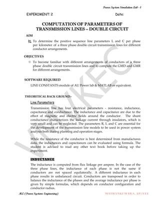 Power System Simulation Lab - 1
M.E (Power Systems Engineering) MATHANKUMAR.S, AP/EEE
EXPERIMENT: 2 Date:
COMPUTATION OF PARAMETERS OF
TRANSMISSION LINES – DOUBLE CIRCUIT
AIM
 To determine the positive sequence line parameters L and C per phase
per kilometer of a three phase double circuit transmission lines for different
conductor arrangements.
OBJECTIVES
 To become familiar with different arrangements of conductors of a three
phase double circuit transmission lines and to compute the GMD and GMR
for different arrangements.
SOFTWARE REQUIRED
LINE CONSTANTS module of AU Power lab & MATLAB or equivalent.
THEORETICAL BACK GROUND:-
Line Parameters
Transmission line has four electrical parameters - resistance, inductance,
capacitance and conductance. The inductance and capacitance are due to the
effect of magnetic and electric fields around the conductor. The shunt
conductance characterizes the leakage current through insulators, which is
very small and can be neglected. The parameters R, L and C are essential for
the development of the transmission line models to be used in power system
analysis both during planning and operation stages.
While the resistance of the conductor is best determined from manufactures
data, the inductances and capacitances can be evaluated using formula. The
student is advised to read any other text book before taking up the
experiment.
INDUCTANCE
The inductance is computed from flux linkage per ampere. In the case of the
three phase lines, the inductance of each phase is not the same if
conductors are not spaced equilaterally. A different inductance in each
phase results in unbalanced circuit. Conductors are transposed in order to
balance the inductance of the phases and the average inductance per phase is
given by simple formulas, which depends on conductor configuration and
conductor radius.
 