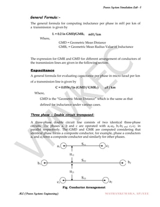 Power System Simulation Lab - 1
M.E (Power Systems Engineering) MATHANKUMAR.S, AP/EEE
General Formula:-
The general formula for computing inductance per phase in mH per km of
a transmission is given by
L = 0.2 ln GMD/GMRL mH / km
Where,
GMD = Geometric Mean Distance
GMRL = Geometric Mean Radius Value of Inductance
The expression for GMR and GMD for different arrangement of conductors of
the transmission lines are given in the following section.
Capacitance
A general formula for evaluating capacitance per phase in micro farad per km
of a transmission line is given by
C = 0.0556 / ln (GMD / GMRC) µF / km
Where,
GMD is the “Geometric Mean Distance” which is the same as that
defined for inductance under various cases.
Three phase - Double circuit transposed:
A three-phase double circuit line consists of two identical three-phase
circuits. The phases a, b and c are operated with a1-a2, b1-b2 and c1-c2 in
parallel respectively. The GMD and GMR are computed considering that
identical phase forms a composite conductor, for example, phase a conductors
a1 and a2 form a composite conductor and similarly for other phases.
Fig. Conductor Arrangement
b1
a1
c1
a1
S33
a1
S22
a1
a2
a1
c2
S11
a1
b2
H12
H23
 