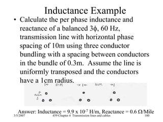 3/5/2007 459 Chapter 4 Transmission lines and cables 100
Inductance Example
• Calculate the per phase inductance and
reactance of a balanced 3φ, 60 Hz,
transmission line with horizontal phase
spacing of 10m using three conductor
bundling with a spacing between conductors
in the bundle of 0.3m. Assume the line is
uniformly transposed and the conductors
have a 1cm radius.
Answer: Inductance = 9.9 x 10-7 H/m, Reactance = 0.6 Ω/Mile
 