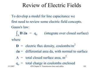 3/5/2007 459 Chapter 4 Transmission lines and cables 101
Review of Electric Fields
eA
2
To develop a model for line capacitance we
first need to review some electric field concepts.
Gauss's law:
d = q (integrate over closed surface)
where
= electric flux density, coulombs/m
d = differential
∫ D a
D
a
2
e
area da, with normal to surface
A = total closed surface area, m
q = total charge in coulombs enclosed
 
