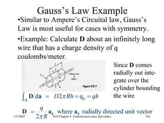 3/5/2007 459 Chapter 4 Transmission lines and cables 102
Gauss’s Law Example
•Similar to Ampere’s Circuital law, Gauss’s
Law is most useful for cases with symmetry.
•Example: Calculate D about an infinitely long
wire that has a charge density of q
coulombs/meter.
Since D comes
radially out inte-
grate over the
cylinder bounding
the wireeA
d 2 q
where radially directed unit vector
2
D Rh qh
q
R
π
π
= = =
=
∫
r r
D a
D a a
 