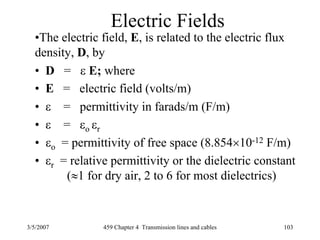 3/5/2007 459 Chapter 4 Transmission lines and cables 103
Electric Fields
•The electric field, E, is related to the electric flux
density, D, by
• D = ε E; where
• E = electric field (volts/m)
• ε = permittivity in farads/m (F/m)
• ε = εo εr
• εo = permittivity of free space (8.854×10-12 F/m)
• εr = relative permittivity or the dielectric constant
(≈1 for dry air, 2 to 6 for most dielectrics)
 