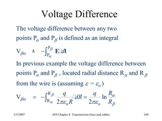 3/5/2007 459 Chapter 4 Transmission lines and cables 104
Voltage Difference
P
P
The voltage difference between any two
points P and P is defined as an integral
V
In previous example the voltage difference between
points P and P , located radial distance R and R
f
dβ
α
α β
βα
α β α β
−∫ E l
R
R
rom the wire is (assuming = )
V ln
2 2
o
o o
Rq q
dR
R R
β
α
α
βα
β
ε ε
πε πε
= − =∫
 