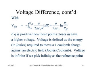 3/5/2007 459 Chapter 4 Transmission lines and cables 105
Voltage Difference, cont’d
R
R
With
V ln
2 2
if q is positive then those points closer in have
a higher voltage. Voltage is defined as the energy
(in Joules) required to move a 1 coulomb charge
against an ele
o o
Rq q
dR
R R
β
α
α
βα
βπε πε
= − =∫
ctric field (Joules/Coulomb). Voltage
is infinite if we pick infinity as the reference point
 