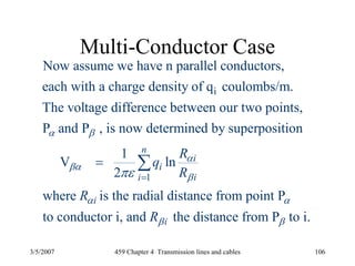 3/5/2007 459 Chapter 4 Transmission lines and cables 106
Multi-Conductor Case
i
1
Now assume we have n parallel conductors,
each with a charge density of q coulombs/m.
The voltage difference between our two points,
P and P , is now determined by superposition
1
V ln
2
n
i
i
ii
R
q
R
α β
α
βα
βπε =
=
where is the radial distance from point P
to conductor i, and the distance from P to i.
i
i
R
R
α α
β β
∑
 