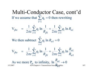 3/5/2007 459 Chapter 4 Transmission lines and cables 107
Multi-Conductor Case, cont’dn
i
i=1
1 1
1
1
11 1
1
If we assume that q 0 then rewriting
1 1 1
V ln ln
2 2
We then subtract ln 0
1 1 1
V ln ln
2 2
As we more P to infinity, ln 0
n n
i i i
ii i
n
i
i
n n
i
i i
ii i
i
q q R
R
q R
R
q q
R R
R
R
βα α
β
α
α
βα
β α
α
α
α
πε πε
πε πε
= =
=
= =
=
= +
=
= +
→
∑
∑ ∑
∑
∑ ∑
 
