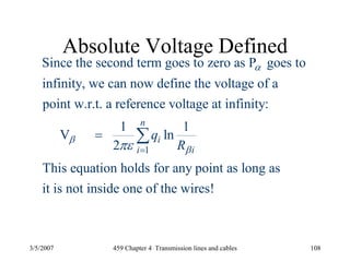 3/5/2007 459 Chapter 4 Transmission lines and cables 108
Absolute Voltage Defined
1
Since the second term goes to zero as P goes to
infinity, we can now define the voltage of a
point w.r.t. a reference voltage at infinity:
1 1
V ln
2
This equation holds for any point as long a
n
i
ii
q
R
α
β
βπε =
= ∑
s
it is not inside one of the wires!
 