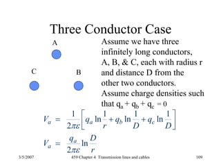 3/5/2007 459 Chapter 4 Transmission lines and cables 109
Three Conductor Case
A
BC
Assume we have three
infinitely long conductors,
A, B, & C, each with radius r
and distance D from the
other two conductors.
Assume charge densities such
that qa + qb + qc = 0
1 1 1 1
ln ln ln
2
ln
2
a a b c
a
a
V q q q
r D D
q D
V
r
πε
πε
⎡ ⎤= + +⎢ ⎥⎣ ⎦
=
 