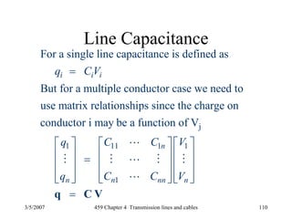 3/5/2007 459 Chapter 4 Transmission lines and cables 110
Line Capacitance
j
1 11 1
For a single line capacitance is defined as
But for a multiple conductor case we need to
use matrix relationships since the charge on
conductor i may be a function of V
i i i
n
n
q C V
q C C
q
=
⎡ ⎤
⎢ ⎥ =
⎢ ⎥
⎢ ⎥⎣ ⎦
L
M M L M
1
1n nn n
V
C C V
⎡ ⎤ ⎡ ⎤
⎢ ⎥ ⎢ ⎥
⎢ ⎥ ⎢ ⎥
⎢ ⎥ ⎢ ⎥⎣ ⎦ ⎣ ⎦
=q C V
M
L
 