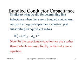 3/5/2007 459 Chapter 4 Transmission lines and cables 112
Bundled Conductor Capacitance
1
1
c
b 12
Similar to what we did for determining line
inductance when there are n bundled conductors,
we use the original capacitance equation just
substituting an equivalent r
Note fo
adius
r t
( )
he
R n
nrd d= L
b
capacitance equation we use r rather
than r' which was used for R in the inductance
equation
 