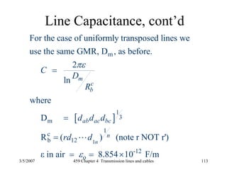 3/5/2007 459 Chapter 4 Transmission lines and cables 113
Line Capacitance, cont’d
[ ]
1
m
1
3
m
1
c
b 12
-12
o
For the case of uniformly transposed lines we
use the same GMR, D , as before.
2
ln
where
D
R ( ) (note r NOT r')
ε in air 8.854 10 F/m
n
m
c
b
ab ac bc
n
C
D
R
d d d
rd d
πε
ε
=
=
=
= = ×
L
 