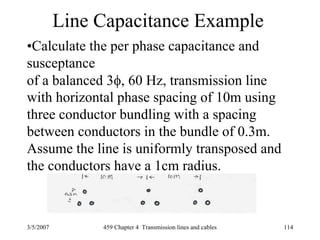 3/5/2007 459 Chapter 4 Transmission lines and cables 114
Line Capacitance Example
•Calculate the per phase capacitance and
susceptance
of a balanced 3φ, 60 Hz, transmission line
with horizontal phase spacing of 10m using
three conductor bundling with a spacing
between conductors in the bundle of 0.3m.
Assume the line is uniformly transposed and
the conductors have a 1cm radius.
 