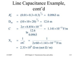 3/5/2007 459 Chapter 4 Transmission lines and cables 115
Line Capacitance Example,
cont’d
1
3
1
3
m
12
11
c 11
8
(0.01 0.3 0.3) 0.0963 m
D (10 10 20) 12.6 m
2 8.854 10
1.141 10 F/m
12.6
ln
0.0963
1 1
X
2 60 1.141 10 F/m
2.33 10 -m (not / m)
c
bR
C
C
π
ω π
−
−
−
= × × =
= × × =
× ×
= = ×
= =
× ×
= × Ω Ω
 