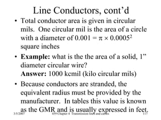 3/5/2007 459 Chapter 4 Transmission lines and cables 117
Line Conductors, cont’d
• Total conductor area is given in circular
mils. One circular mil is the area of a circle
with a diameter of 0.001 = π × 0.00052
square inches
• Example: what is the the area of a solid, 1”
diameter circular wire?
Answer: 1000 kcmil (kilo circular mils)
• Because conductors are stranded, the
equivalent radius must be provided by the
manufacturer. In tables this value is known
as the GMR and is usually expressed in feet.
 