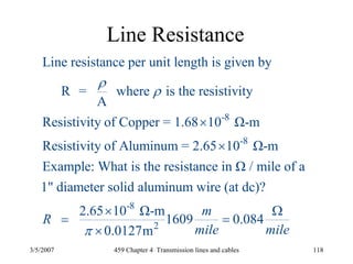 3/5/2007 459 Chapter 4 Transmission lines and cables 118
Line Resistance
-8
-8
Line resistance per unit length is given by
R = where is the resistivity
A
Resistivity of Copper = 1.68 10 Ω-m
Resistivity of Aluminum = 2.65 10 Ω-m
Example: What is the resistance in Ω / mile of a
ρ
ρ
×
×
-8
2
1" diameter solid aluminum wire (at dc)?
2.65 10 Ω-m
1609 0.084
0.0127m
m
R
mile mileπ
× Ω
= =
×
 