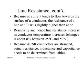 3/5/2007 459 Chapter 4 Transmission lines and cables 119
Line Resistance, cont’d
• Because ac current tends to flow towards the
surface of a conductor, the resistance of a
line at 60 Hz is slightly higher than at dc.
• Resistivity and hence line resistance increase
as conductor temperature increases (changes
is about 8% between 25°C and 50°C)
• Because ACSR conductors are stranded,
actual resistance, inductance and capacitance
needs to be determined from tables.
 