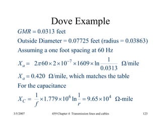 3/5/2007 459 Chapter 4 Transmission lines and cables 123
Dove Example
7
0.0313 feet
Outside Diameter = 0.07725 feet (radius = 0.03863)
Assuming a one foot spacing at 60 Hz
1
2 60 2 10 1609 ln Ω/mile
0.0313
0.420 Ω/mile, which matches the table
For the capacitance
a
a
C
GMR
X
X
X
π −
=
= × × × ×
=
6 41 1
1.779 10 ln 9.65 10 Ω-mile
f r
= × × = ×
 