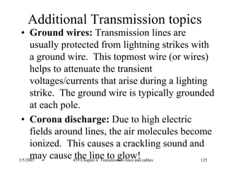 3/5/2007 459 Chapter 4 Transmission lines and cables 125
Additional Transmission topics
• Ground wires: Transmission lines are
usually protected from lightning strikes with
a ground wire. This topmost wire (or wires)
helps to attenuate the transient
voltages/currents that arise during a lighting
strike. The ground wire is typically grounded
at each pole.
• Corona discharge: Due to high electric
fields around lines, the air molecules become
ionized. This causes a crackling sound and
may cause the line to glow!
 