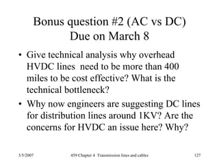 3/5/2007 459 Chapter 4 Transmission lines and cables 127
Bonus question #2 (AC vs DC)
Due on March 8
• Give technical analysis why overhead
HVDC lines need to be more than 400
miles to be cost effective? What is the
technical bottleneck?
• Why now engineers are suggesting DC lines
for distribution lines around 1KV? Are the
concerns for HVDC an issue here? Why?
 