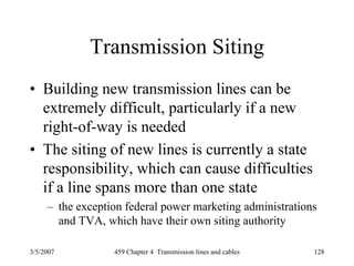 3/5/2007 459 Chapter 4 Transmission lines and cables 128
Transmission Siting
• Building new transmission lines can be
extremely difficult, particularly if a new
right-of-way is needed
• The siting of new lines is currently a state
responsibility, which can cause difficulties
if a line spans more than one state
– the exception federal power marketing administrations
and TVA, which have their own siting authority
 