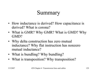 3/5/2007 459 Chapter 4 Transmission lines and cables 129
Summary
• How inductance is derived? How capacitance is
derived? What is corona?
• What is GMR? Why GMR? What is GMD? Why
GMD?
• Why delta construction has zero mutual
inductance? Why flat instruction has nonzero
mutual inductance?
• What is bundling? Why bundling?
• What is transposition? Why transposition?
 