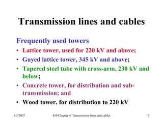 3/5/2007 459 Chapter 4 Transmission lines and cables 13
Transmission lines and cables
Frequently used towers
• Lattice tower, used for 220 kV and above;
• Guyed lattice tower, 345 kV and above;
• Tapered steel tube with cross-arm, 230 kV and
below;
• Concrete tower, for distribution and sub-
transmission; and
• Wood tower, for distribution to 220 kV
 
