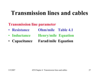 3/5/2007 459 Chapter 4 Transmission lines and cables 27
Transmission lines and cables
Transmission line parameter
• Resistance Ohm/mile Table 4.1
• Inductance Henry/mile Equation
• Capacitance Farad/mile Equation
 