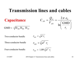 3/5/2007 459 Chapter 4 Transmission lines and cables 32
Transmission lines and cables
Capacitance
⎟⎟
⎠
⎞
⎜⎜
⎝
⎛
==
c
AN
A
AN
r
V
Q
C
GMD
ln
2 0επ
cequ rdr =
3 2
cequ rdr =
4 3
09.1 cequ rdr =
Two-conductor bundle
Three-conductor bundle
Four-conductor bundle:
3
ACBCAB DDDGMD =
 