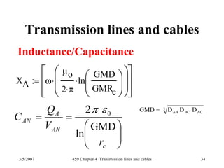3/5/2007 459 Chapter 4 Transmission lines and cables 34
Transmission lines and cables
Inductance/Capacitance
3
ACBCAB DDDGMD =
XA ω
μo
2 π⋅
ln
GMD
GMRc
⎛
⎜
⎝
⎞
⎟
⎠
⋅
⎛
⎜
⎝
⎞
⎟
⎠
⋅
⎡
⎢
⎣
⎤
⎥
⎦
:=
⎟⎟
⎠
⎞
⎜⎜
⎝
⎛
==
c
AN
A
AN
r
V
Q
C
GMD
ln
2 0επ
 