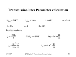 3/5/2007 459 Chapter 4 Transmission lines and cables 38
Transmission lines Parameter calculation
Vline 500kV:= LLine 206mi:= f 60Hz:= ω 2 π⋅ f⋅:=
d 18in:= n 2:= D 32ft:=
Bluebird conductor
rc
1.762in
2
:= GMRc 0.0588ft:= R75 0.0544
Ω
mi
:=
εo
10
9−
36 π⋅
F
m
⋅:= μo 4 π⋅ 10
7−
⋅
H
m
⋅:=
 