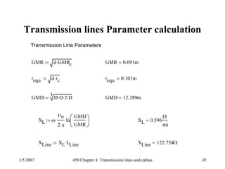 3/5/2007 459 Chapter 4 Transmission lines and cables 39
Transmission lines Parameter calculation
Transmission Line Parameters
GMR d GMRc⋅:= GMR 0.091m=
requ d rc⋅:= requ 0.101m=
GMD
3
D D⋅ 2⋅ D⋅:= GMD 12.289m=
XL ω
μo
2 π⋅
⋅ ln
GMD
GMR
⎛
⎜
⎝
⎞
⎟
⎠
:= XL 0.596
Ω
mi
=
XLine XL LLine⋅:= XLine 122.754Ω=
 