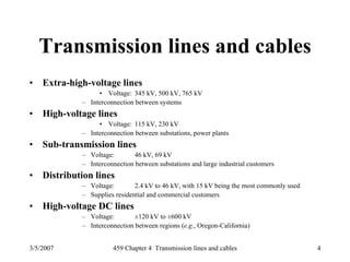 3/5/2007 459 Chapter 4 Transmission lines and cables 4
Transmission lines and cables
• Extra-high-voltage lines
• Voltage: 345 kV, 500 kV, 765 kV
– Interconnection between systems
• High-voltage lines
• Voltage: 115 kV, 230 kV
– Interconnection between substations, power plants
• Sub-transmission lines
– Voltage: 46 kV, 69 kV
– Interconnection between substations and large industrial customers
• Distribution lines
– Voltage: 2.4 kV to 46 kV, with 15 kV being the most commonly used
– Supplies residential and commercial customers
• High-voltage DC lines
– Voltage: ±120 kV to ±600 kV
– Interconnection between regions (e.g., Oregon-California)
 