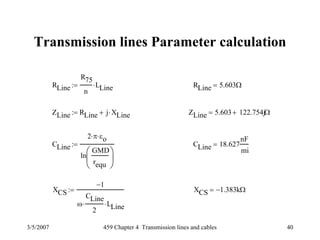 3/5/2007 459 Chapter 4 Transmission lines and cables 40
Transmission lines Parameter calculation
RLine
R75
n
LLine⋅:= RLine 5.603Ω=
ZLine RLine j XLine⋅+:= ZLine 5.603 122.754j+ Ω=
CLine
2 π⋅ εo⋅
ln
GMD
requ
⎛
⎜
⎝
⎞
⎟
⎠
:= CLine 18.627
nF
mi
=
XCS
1−
ω
CLine
2
⋅ LLine⋅
:= XCS 1.383− kΩ=
 