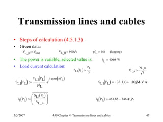 3/5/2007 459 Chapter 4 Transmission lines and cables 47
Transmission lines and cables
• Steps of calculation (4.5.1.3)
• Given data:
• The power is variable, selected value is:
• Load current calculation:
VL_ll Vline:= VL_ll 500kV= pfL 0.8:= lagging( )
PL 400M W⋅:=
PL1 PL( )
PL
3
:= VL_n
VL_ll
3
:=
SL1 PL( )
PL1 PL( )
pfL
e
j acos pfL( )⋅
⋅:= SL1 PL( ) 133.333 100j+ M V⋅ A⋅=
IL PL( )
SL1 PL( )
VL_n
⎛
⎜
⎝
⎞
⎟
⎠
⎯
:= IL PL( ) 461.88 346.41j− A=
 