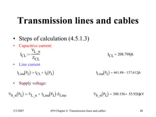 3/5/2007 459 Chapter 4 Transmission lines and cables 48
Transmission lines and cables
• Steps of calculation (4.5.1.3)
• Capacitive current:
• Line current
• Supply voltage:
ICL
VL_n
ZCL
:= ICL 208.798jA=
ILine PL( ) ICL IL PL( )+:= ILine PL( ) 461.88 137.612j− A=
VS_n PL( ) VL_n ILine PL( ) ZLine⋅+:= VS_n PL( ) 308.156 55.926j+ kV=
 