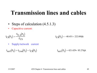 3/5/2007 459 Chapter 4 Transmission lines and cables 49
Transmission lines and cables
• Steps of calculation (4.5.1.3)
• Capacitive current:
• Supply/network current
ICS PL( )
VS_n PL( )
ZCS
:= ICS PL( ) 40.451− 222.888j+ A=
Inet1 PL( ) ILine PL( ) ICS PL( )+:= Inet1 PL( ) 421.429 85.276j+ A=
 