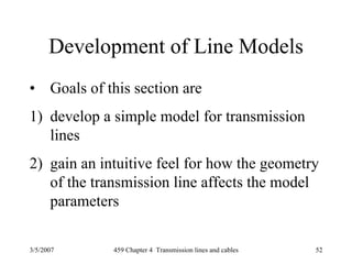 3/5/2007 459 Chapter 4 Transmission lines and cables 52
Development of Line Models
• Goals of this section are
1) develop a simple model for transmission
lines
2) gain an intuitive feel for how the geometry
of the transmission line affects the model
parameters
 