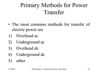 3/5/2007 459 Chapter 4 Transmission lines and cables 53
Primary Methods for Power
Transfer
• The most common methods for transfer of
electric power are
1) Overhead ac
2) Underground ac
3) Overhead dc
4) Underground dc
5) other
 